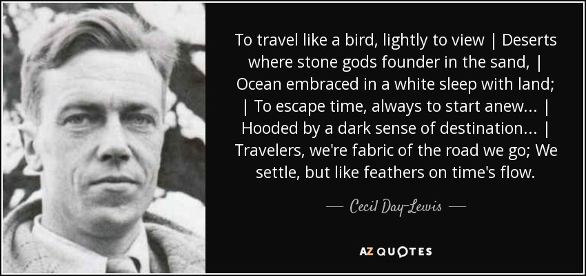 To travel like a bird, lightly to view | Deserts where stone gods founder in the sand, | Ocean embraced in a white sleep with land; | To escape time, always to start anew... | Hooded by a dark sense of destination... | Travelers, we're fabric of the road we go; We settle, but like feathers on time's flow. - Cecil Day-Lewis