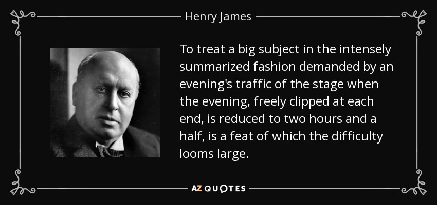 To treat a big subject in the intensely summarized fashion demanded by an evening's traffic of the stage when the evening, freely clipped at each end, is reduced to two hours and a half, is a feat of which the difficulty looms large. - Henry James
