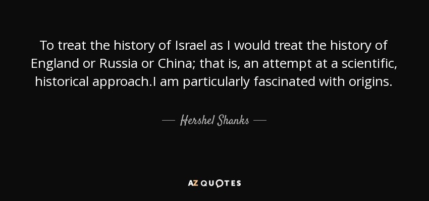 To treat the history of Israel as I would treat the history of England or Russia or China; that is, an attempt at a scientific, historical approach.I am particularly fascinated with origins. - Hershel Shanks