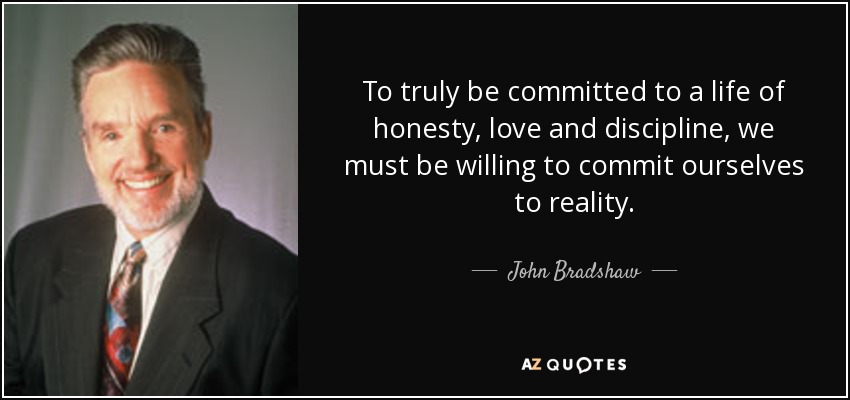 To truly be committed to a life of honesty, love and discipline, we must be willing to commit ourselves to reality. - John Bradshaw