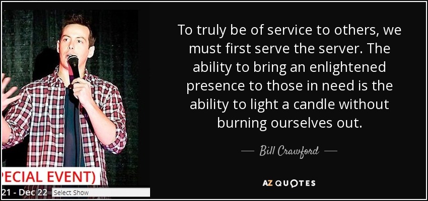 To truly be of service to others, we must first serve the server. The ability to bring an enlightened presence to those in need is the ability to light a candle without burning ourselves out. - Bill Crawford
