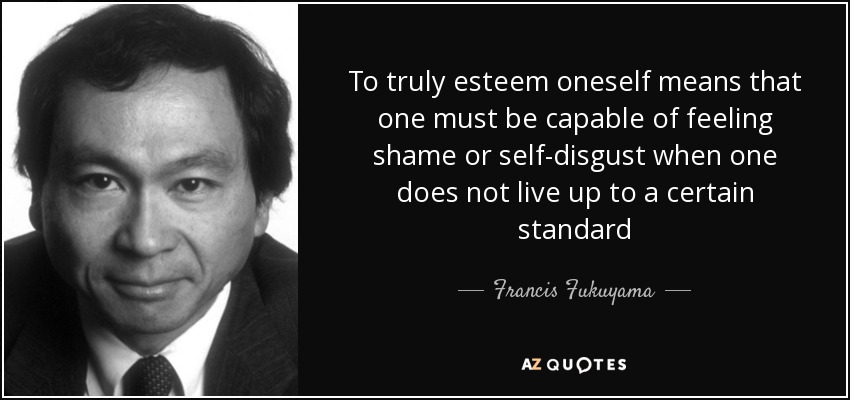 To truly esteem oneself means that one must be capable of feeling shame or self-disgust when one does not live up to a certain standard - Francis Fukuyama