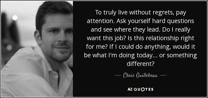 To truly live without regrets, pay attention. Ask yourself hard questions and see where they lead. Do I really want this job? Is this relationship right for me? If I could do anything, would it be what I'm doing today ... or something different? - Chris Guillebeau