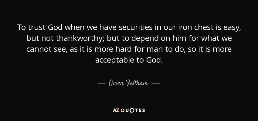 To trust God when we have securities in our iron chest is easy, but not thankworthy; but to depend on him for what we cannot see, as it is more hard for man to do, so it is more acceptable to God. - Owen Feltham