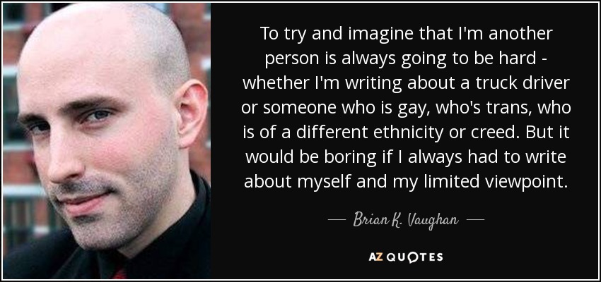 To try and imagine that I'm another person is always going to be hard - whether I'm writing about a truck driver or someone who is gay, who's trans, who is of a different ethnicity or creed. But it would be boring if I always had to write about myself and my limited viewpoint. - Brian K. Vaughan