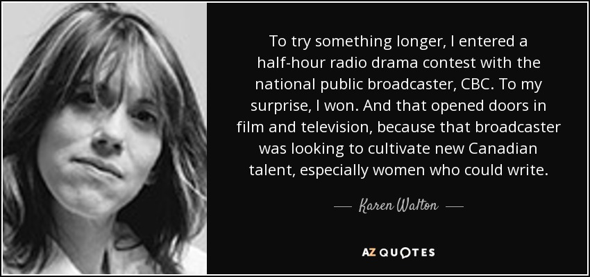 To try something longer, I entered a half-hour radio drama contest with the national public broadcaster, CBC. To my surprise, I won. And that opened doors in film and television, because that broadcaster was looking to cultivate new Canadian talent, especially women who could write. - Karen Walton