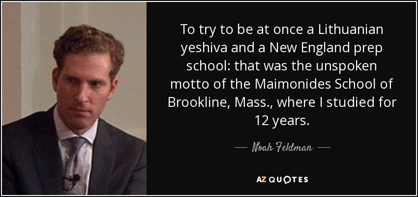To try to be at once a Lithuanian yeshiva and a New England prep school: that was the unspoken motto of the Maimonides School of Brookline, Mass., where I studied for 12 years. - Noah Feldman