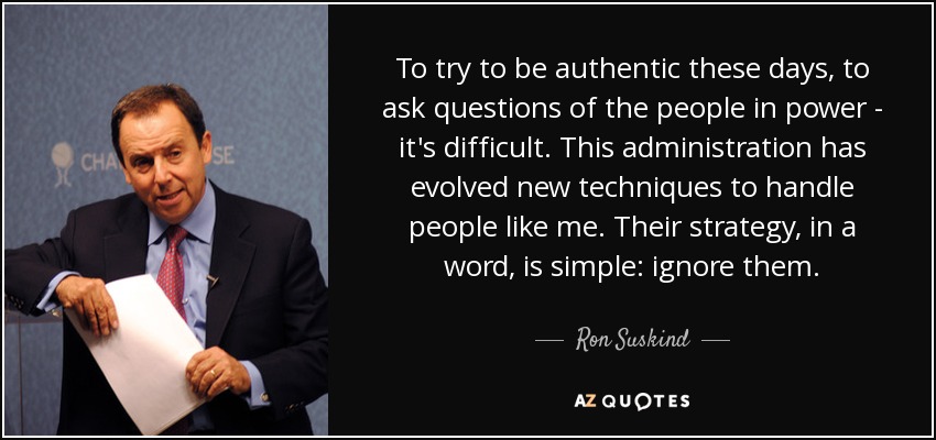 To try to be authentic these days, to ask questions of the people in power - it's difficult. This administration has evolved new techniques to handle people like me. Their strategy, in a word, is simple: ignore them. - Ron Suskind