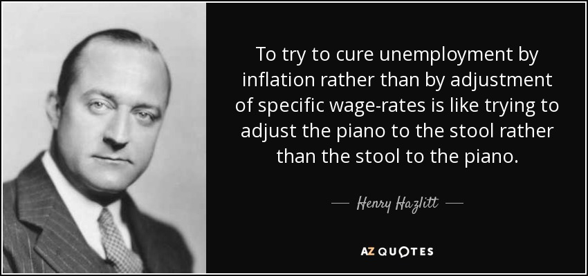 To try to cure unemployment by inflation rather than by adjustment of specific wage-rates is like trying to adjust the piano to the stool rather than the stool to the piano. - Henry Hazlitt