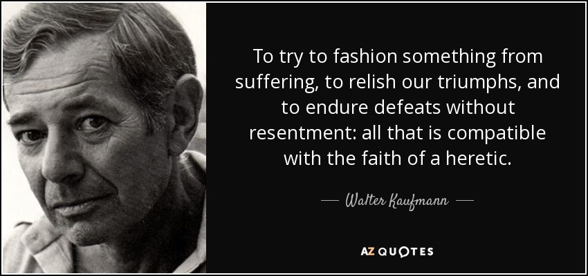 To try to fashion something from suffering, to relish our triumphs, and to endure defeats without resentment: all that is compatible with the faith of a heretic. - Walter Kaufmann