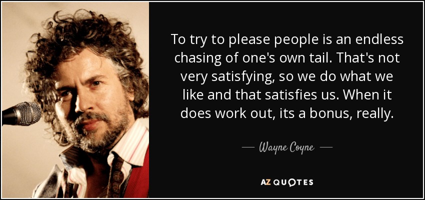 To try to please people is an endless chasing of one's own tail. That's not very satisfying, so we do what we like and that satisfies us. When it does work out, its a bonus, really. - Wayne Coyne