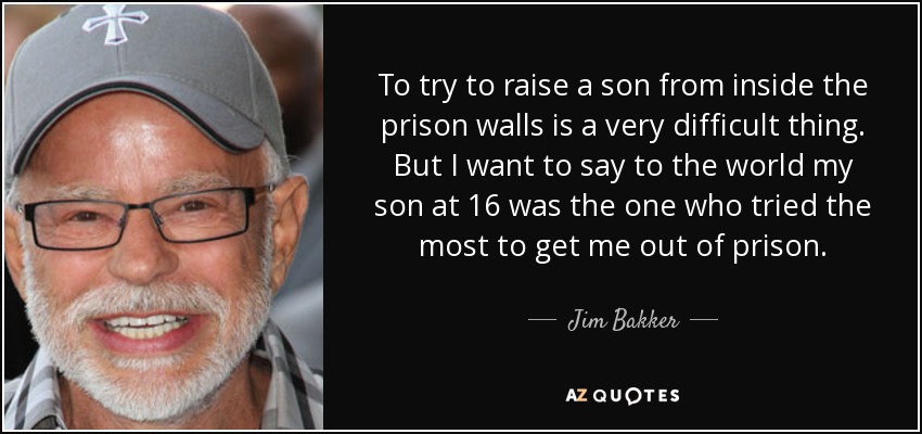 To try to raise a son from inside the prison walls is a very difficult thing. But I want to say to the world my son at 16 was the one who tried the most to get me out of prison. - Jim Bakker