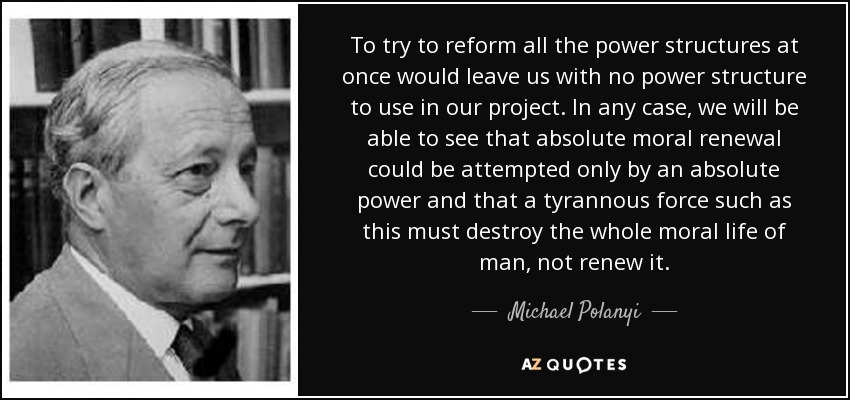 To try to reform all the power structures at once would leave us with no power structure to use in our project. In any case, we will be able to see that absolute moral renewal could be attempted only by an absolute power and that a tyrannous force such as this must destroy the whole moral life of man, not renew it. - Michael Polanyi