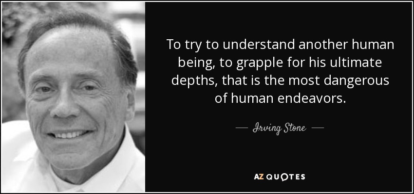 To try to understand another human being, to grapple for his ultimate depths, that is the most dangerous of human endeavors. - Irving Stone