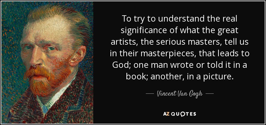To try to understand the real significance of what the great artists, the serious masters, tell us in their masterpieces, that leads to God; one man wrote or told it in a book; another, in a picture. - Vincent Van Gogh