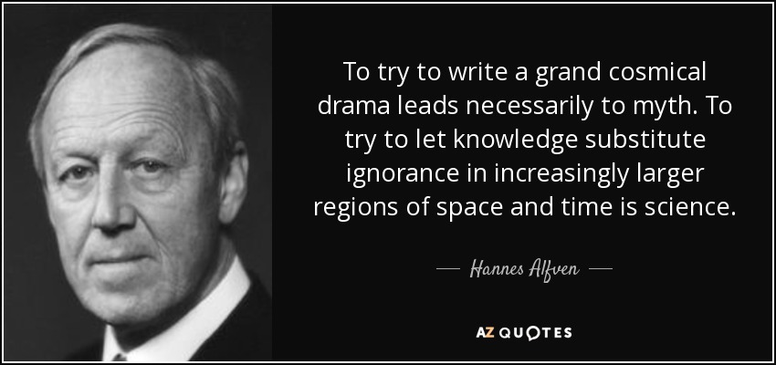 To try to write a grand cosmical drama leads necessarily to myth. To try to let knowledge substitute ignorance in increasingly larger regions of space and time is science. - Hannes Alfven