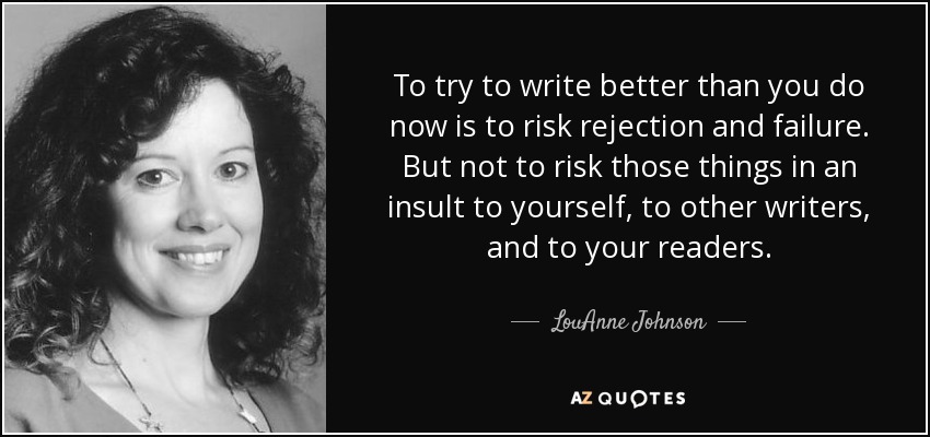 To try to write better than you do now is to risk rejection and failure. But not to risk those things in an insult to yourself, to other writers, and to your readers. - LouAnne Johnson