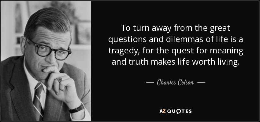 To turn away from the great questions and dilemmas of life is a tragedy, for the quest for meaning and truth makes life worth living. - Charles Colson