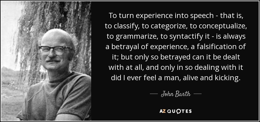 To turn experience into speech - that is, to classify, to categorize, to conceptualize, to grammarize, to syntactify it - is always a betrayal of experience, a falsification of it; but only so betrayed can it be dealt with at all, and only in so dealing with it did I ever feel a man, alive and kicking. - John Barth