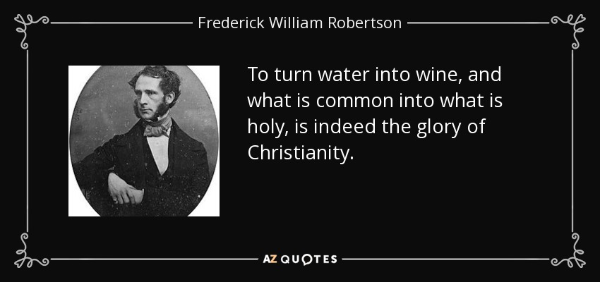 To turn water into wine, and what is common into what is holy, is indeed the glory of Christianity. - Frederick William Robertson