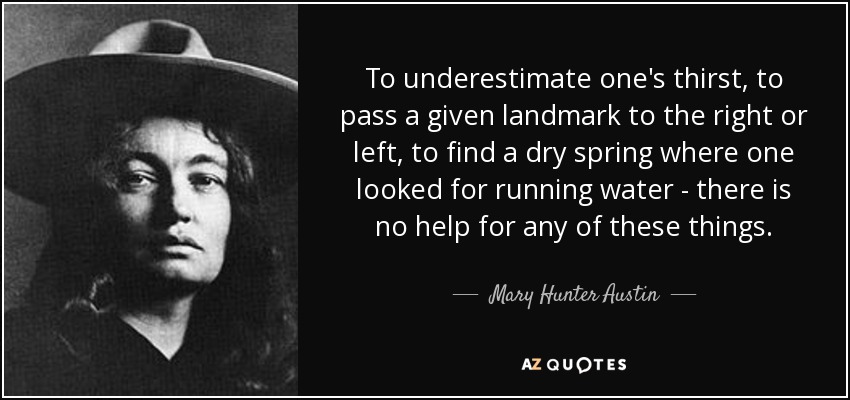 To underestimate one's thirst, to pass a given landmark to the right or left, to find a dry spring where one looked for running water - there is no help for any of these things. - Mary Hunter Austin
