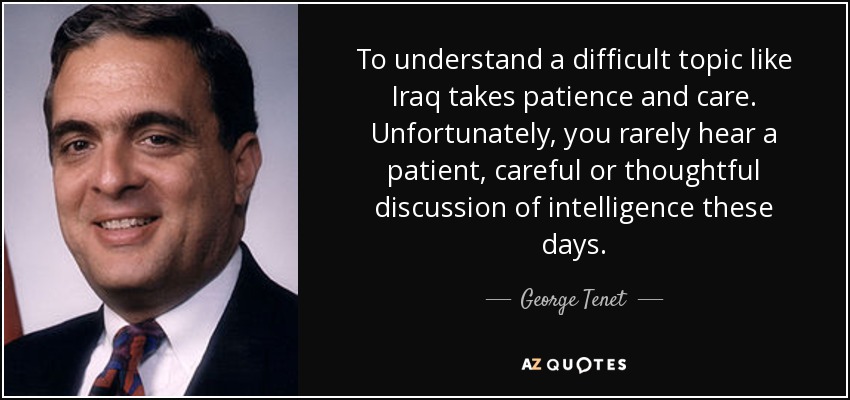 To understand a difficult topic like Iraq takes patience and care. Unfortunately, you rarely hear a patient, careful or thoughtful discussion of intelligence these days. - George Tenet
