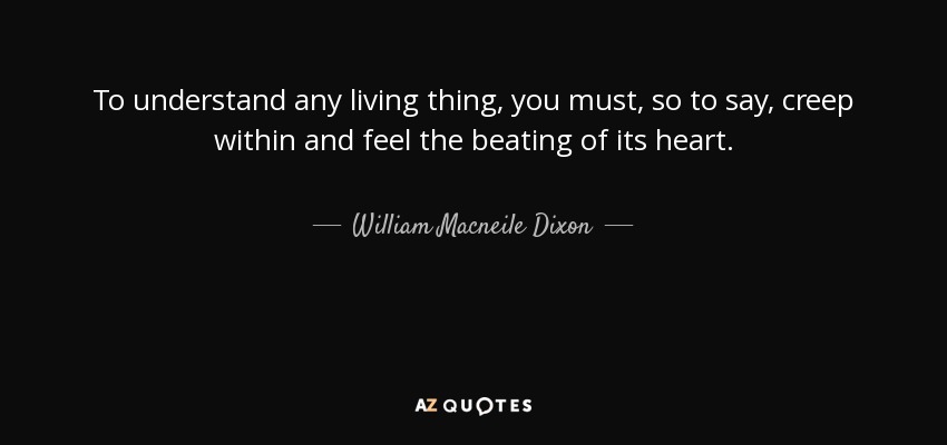 To understand any living thing, you must, so to say, creep within and feel the beating of its heart. - William Macneile Dixon