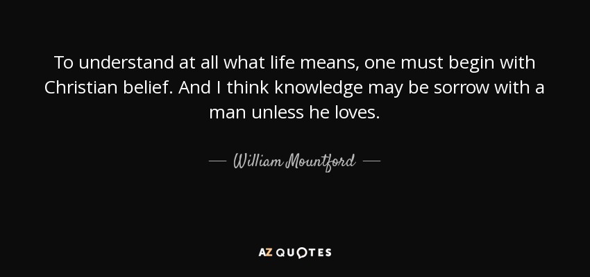 To understand at all what life means, one must begin with Christian belief. And I think knowledge may be sorrow with a man unless he loves. - William Mountford