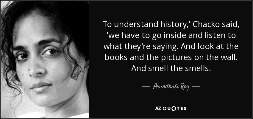 To understand history,' Chacko said, 'we have to go inside and listen to what they're saying. And look at the books and the pictures on the wall. And smell the smells. - Arundhati Roy
