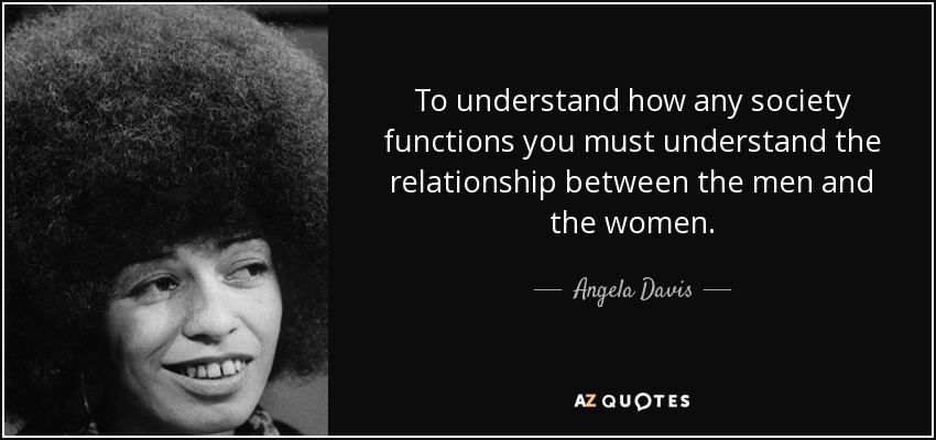 To understand how any society functions you must understand the relationship between the men and the women. - Angela Davis