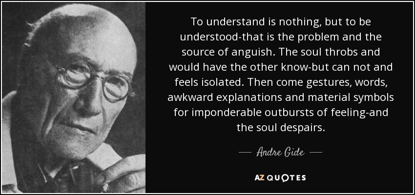 To understand is nothing, but to be understood-that is the problem and the source of anguish. The soul throbs and would have the other know-but can not and feels isolated. Then come gestures, words, awkward explanations and material symbols for imponderable outbursts of feeling-and the soul despairs. - Andre Gide