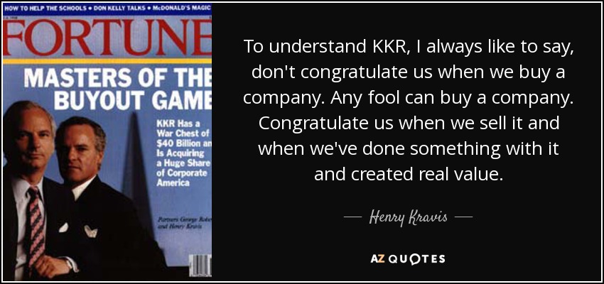 To understand KKR, I always like to say, don't congratulate us when we buy a company. Any fool can buy a company. Congratulate us when we sell it and when we've done something with it and created real value. - Henry Kravis
