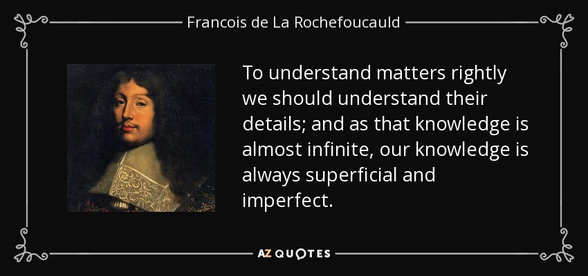 To understand matters rightly we should understand their details; and as that knowledge is almost infinite, our knowledge is always superficial and imperfect. - Francois de La Rochefoucauld