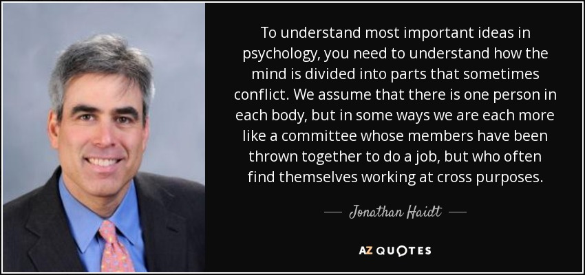 To understand most important ideas in psychology, you need to understand how the mind is divided into parts that sometimes conflict. We assume that there is one person in each body, but in some ways we are each more like a committee whose members have been thrown together to do a job, but who often find themselves working at cross purposes. - Jonathan Haidt