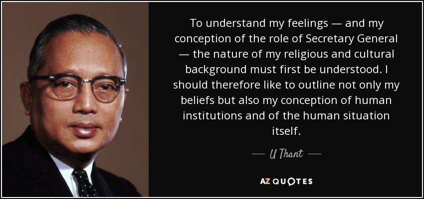 To understand my feelings — and my conception of the role of Secretary General — the nature of my religious and cultural background must first be understood. I should therefore like to outline not only my beliefs but also my conception of human institutions and of the human situation itself. - U Thant
