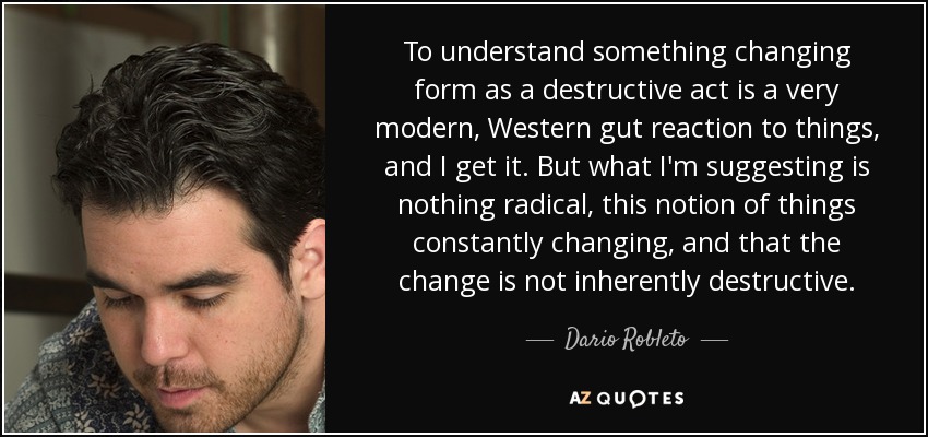 To understand something changing form as a destructive act is a very modern, Western gut reaction to things, and I get it. But what I'm suggesting is nothing radical, this notion of things constantly changing, and that the change is not inherently destructive. - Dario Robleto