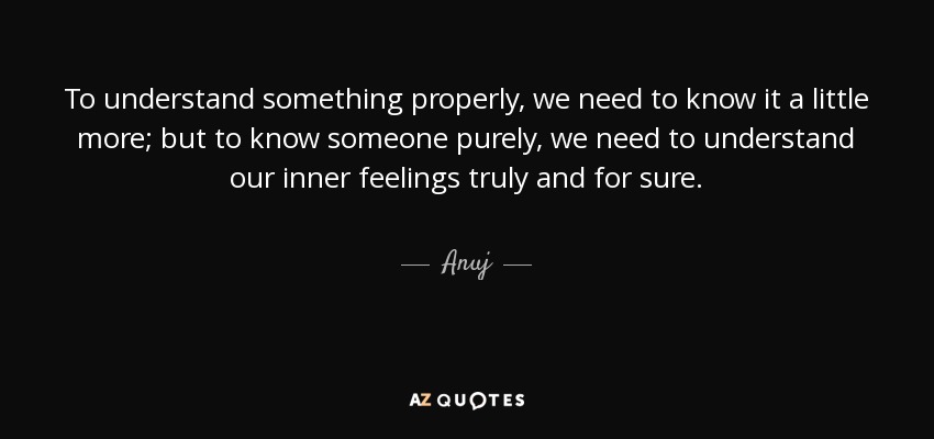 To understand something properly, we need to know it a little more; but to know someone purely, we need to understand our inner feelings truly and for sure. - Anuj