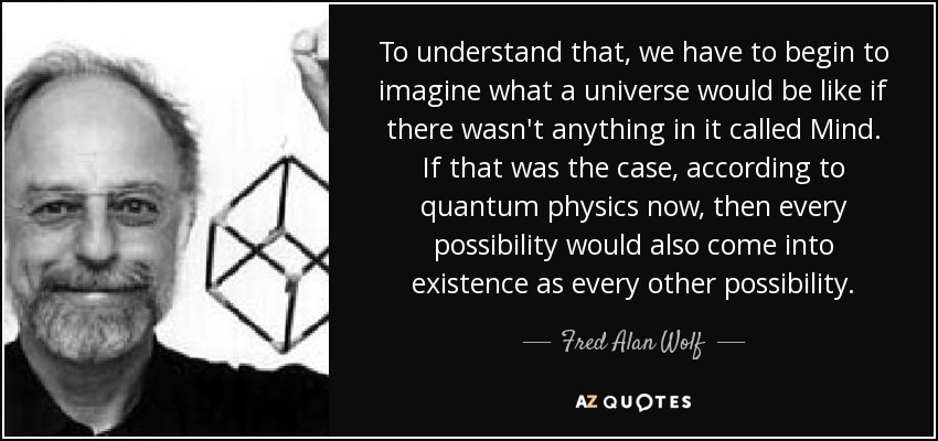 To understand that, we have to begin to imagine what a universe would be like if there wasn't anything in it called Mind. If that was the case, according to quantum physics now, then every possibility would also come into existence as every other possibility. - Fred Alan Wolf