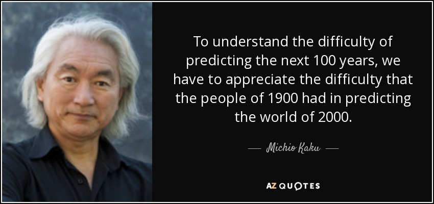 To understand the difficulty of predicting the next 100 years, we have to appreciate the difficulty that the people of 1900 had in predicting the world of 2000. - Michio Kaku
