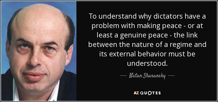 To understand why dictators have a problem with making peace - or at least a genuine peace - the link between the nature of a regime and its external behavior must be understood. - Natan Sharansky