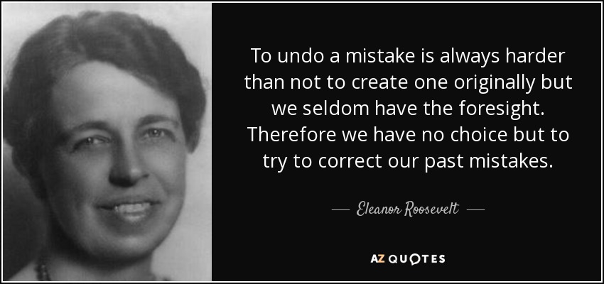 To undo a mistake is always harder than not to create one originally but we seldom have the foresight. Therefore we have no choice but to try to correct our past mistakes. - Eleanor Roosevelt