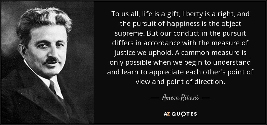 To us all, life is a gift, liberty is a right, and the pursuit of happiness is the object supreme. But our conduct in the pursuit differs in accordance with the measure of justice we uphold. A common measure is only possible when we begin to understand and learn to appreciate each other's point of view and point of direction. - Ameen Rihani