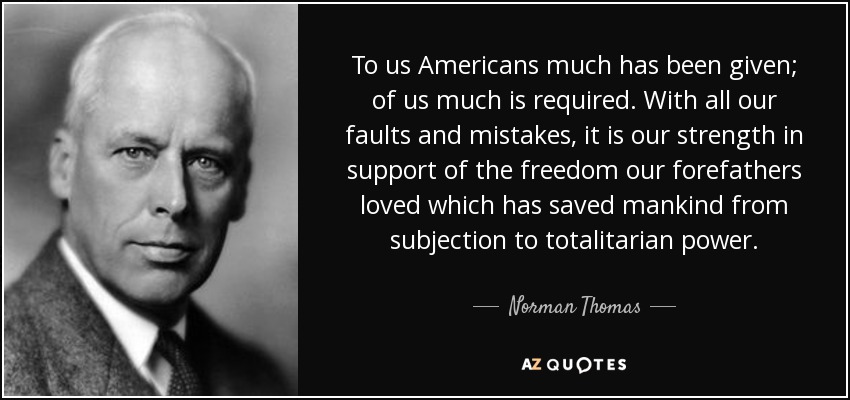 To us Americans much has been given; of us much is required. With all our faults and mistakes, it is our strength in support of the freedom our forefathers loved which has saved mankind from subjection to totalitarian power. - Norman Thomas