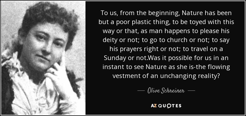 To us, from the beginning, Nature has been but a poor plastic thing, to be toyed with this way or that, as man happens to please his deity or not; to go to church or not; to say his prayers right or not; to travel on a Sunday or not.Was it possible for us in an instant to see Nature as she is-the flowing vestment of an unchanging reality? - Olive Schreiner