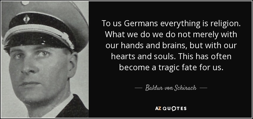 To us Germans everything is religion. What we do we do not merely with our hands and brains, but with our hearts and souls. This has often become a tragic fate for us. - Baldur von Schirach