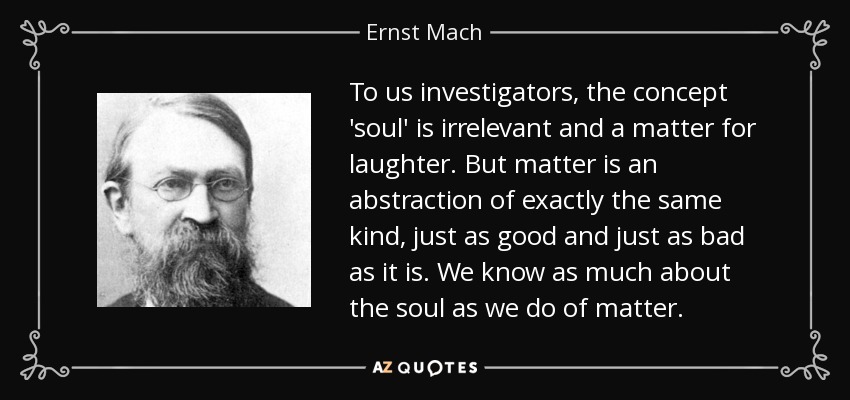 To us investigators, the concept 'soul' is irrelevant and a matter for laughter. But matter is an abstraction of exactly the same kind, just as good and just as bad as it is. We know as much about the soul as we do of matter. - Ernst Mach