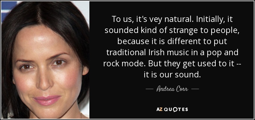 To us, it's vey natural. Initially, it sounded kind of strange to people, because it is different to put traditional Irish music in a pop and rock mode. But they get used to it -- it is our sound. - Andrea Corr
