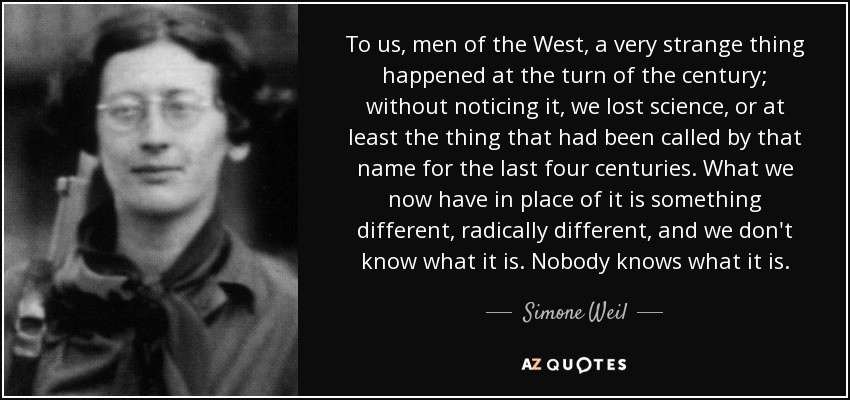 To us, men of the West, a very strange thing happened at the turn of the century; without noticing it, we lost science, or at least the thing that had been called by that name for the last four centuries. What we now have in place of it is something different, radically different, and we don't know what it is. Nobody knows what it is. - Simone Weil