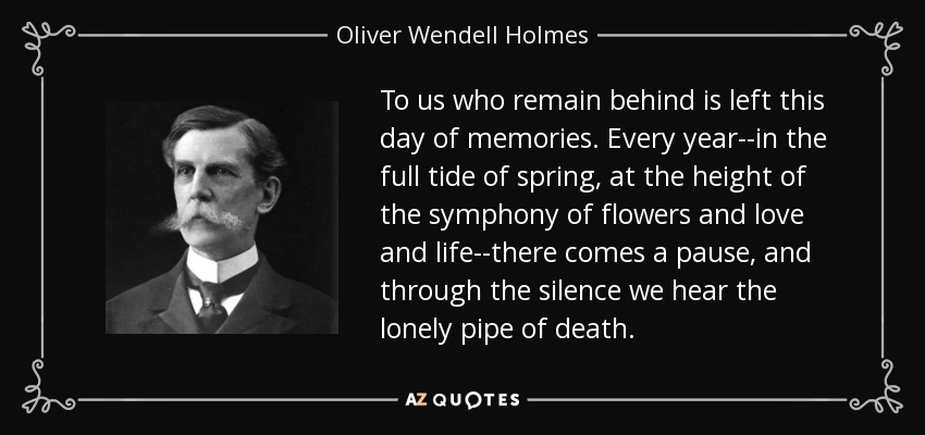 To us who remain behind is left this day of memories. Every year--in the full tide of spring, at the height of the symphony of flowers and love and life--there comes a pause, and through the silence we hear the lonely pipe of death. - Oliver Wendell Holmes, Jr.