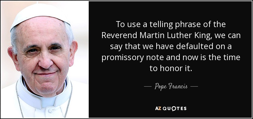 To use a telling phrase of the Reverend Martin Luther King, we can say that we have defaulted on a promissory note and now is the time to honor it. - Pope Francis
